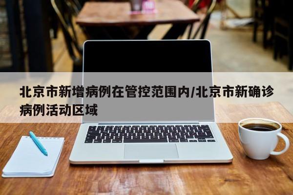 北京市新增病例在管控范围内/北京市新确诊病例活动区域
