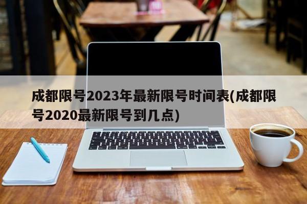 成都限号2023年最新限号时间表(成都限号2020最新限号到几点)