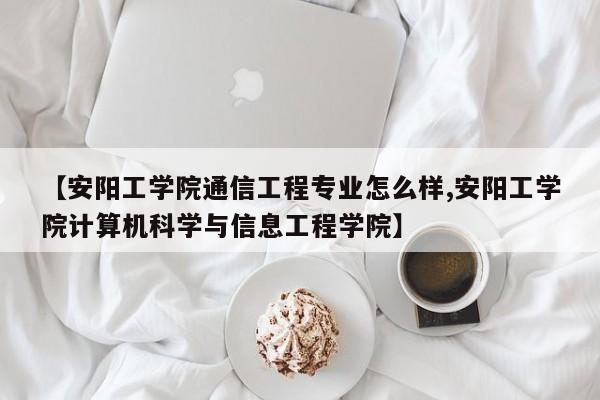 【安阳工学院通信工程专业怎么样,安阳工学院计算机科学与信息工程学院】