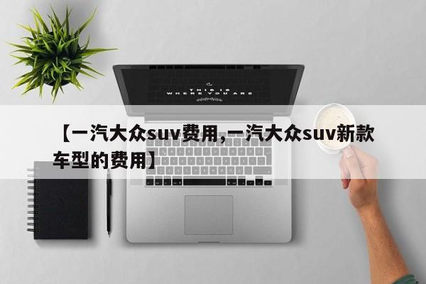 【一汽大众suv费用,一汽大众suv新款车型的费用】