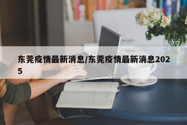 东莞疫情最新消息/东莞疫情最新消息2025