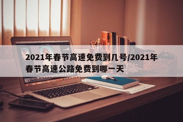2021年春节高速免费到几号/2021年春节高速公路免费到哪一天