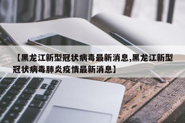 【黑龙江新型冠状病毒最新消息,黑龙江新型冠状病毒肺炎疫情最新消息】