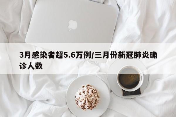 3月感染者超5.6万例/三月份新冠肺炎确诊人数