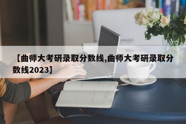 【曲师大考研录取分数线,曲师大考研录取分数线2023】