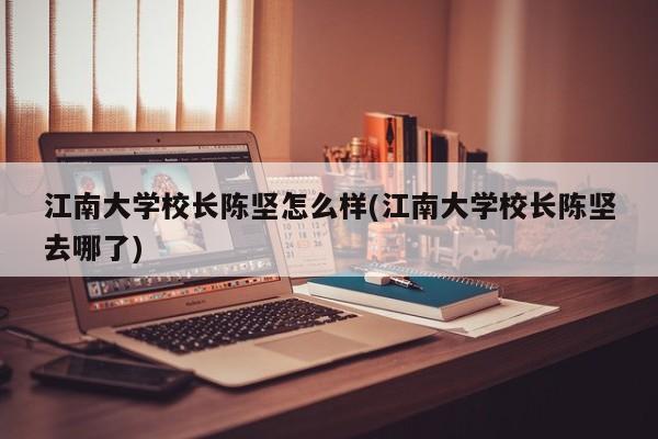 江南大学校长陈坚怎么样(江南大学校长陈坚去哪了)