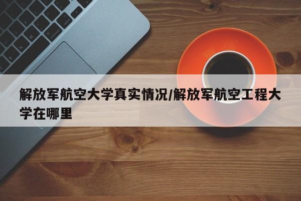 解放军航空大学真实情况/解放军航空工程大学在哪里