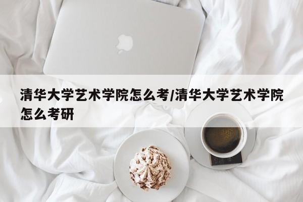 清华大学艺术学院怎么考/清华大学艺术学院怎么考研