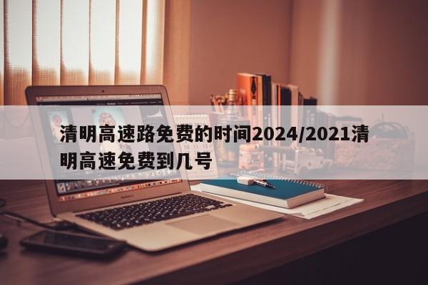 清明高速路免费的时间2024/2021清明高速免费到几号