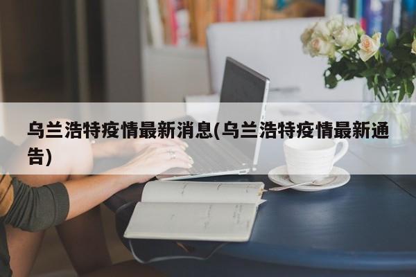 乌兰浩特疫情最新消息(乌兰浩特疫情最新通告)