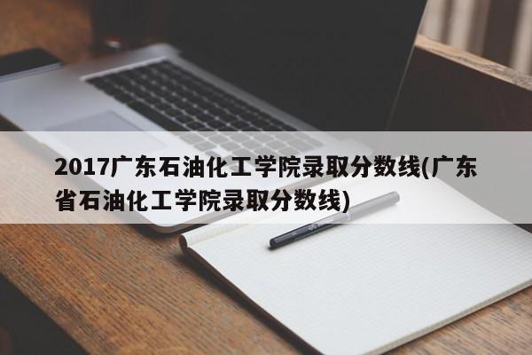 2017广东石油化工学院录取分数线(广东省石油化工学院录取分数线)