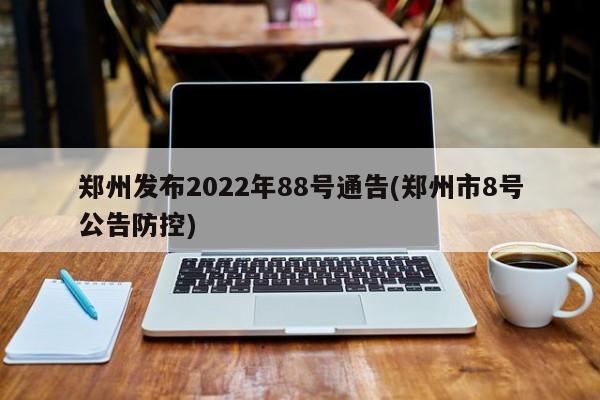 郑州发布2022年88号通告(郑州市8号公告防控)
