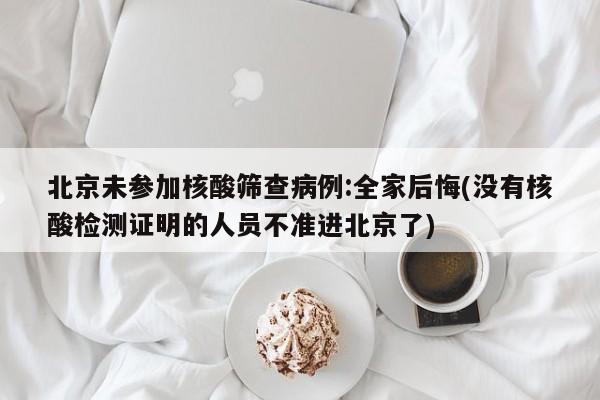 北京未参加核酸筛查病例:全家后悔(没有核酸检测证明的人员不准进北京了)