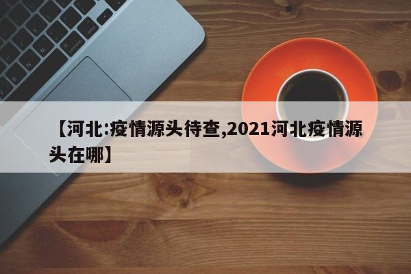 【河北:疫情源头待查,2021河北疫情源头在哪】