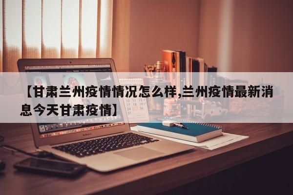 【甘肃兰州疫情情况怎么样,兰州疫情最新消息今天甘肃疫情】