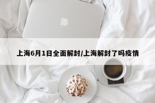 上海6月1日全面解封/上海解封了吗疫情