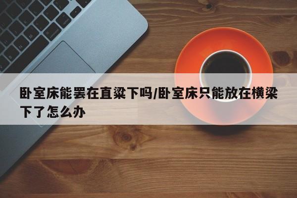 卧室床能罢在直粱下吗/卧室床只能放在横梁下了怎么办