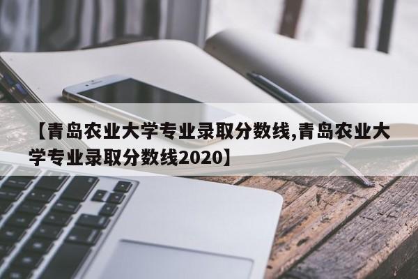 【青岛农业大学专业录取分数线,青岛农业大学专业录取分数线2020】