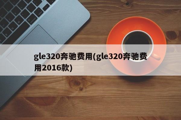 gle320奔驰费用(gle320奔驰费用2016款)