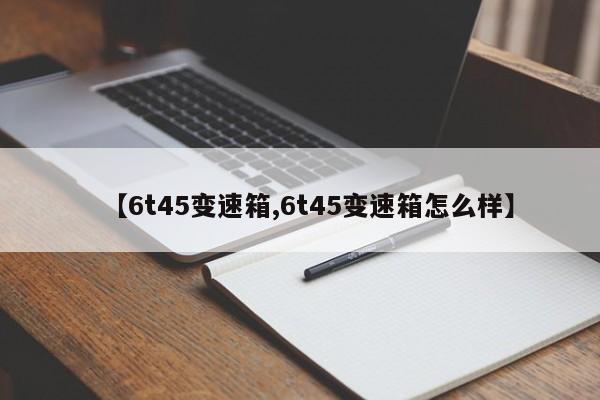 【6t45变速箱,6t45变速箱怎么样】