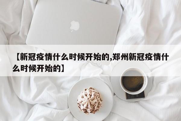 【新冠疫情什么时候开始的,郑州新冠疫情什么时候开始的】