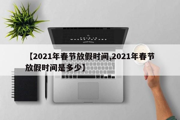 【2021年春节放假时间,2021年春节放假时间是多少】