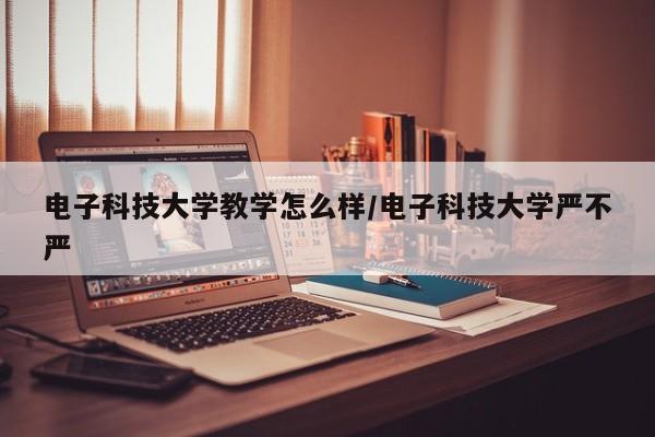 电子科技大学教学怎么样/电子科技大学严不严
